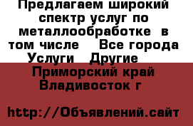 Предлагаем широкий спектр услуг по металлообработке, в том числе: - Все города Услуги » Другие   . Приморский край,Владивосток г.